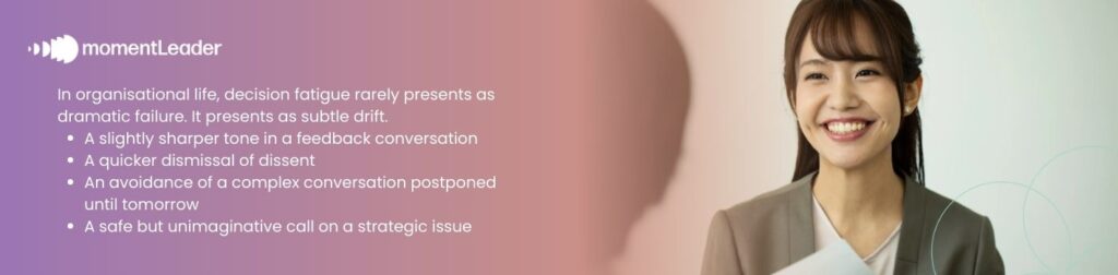 In organisational life, decision fatigue rarely presents as dramatic failure. It presents as subtle drift.  A slightly sharper tone in a feedback conversation  A quicker dismissal of dissent  An avoidance of a complex conversation postponed until tomorrow  A safe but unimaginative call on a strategic issue 