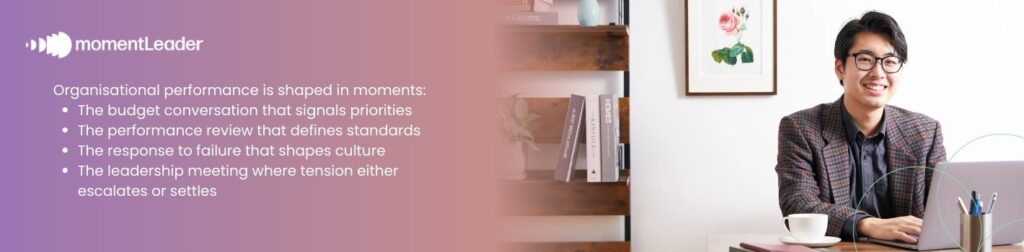Yet organisational performance is shaped in live, interpersonal, visible, consequential moments:  The budget conversation that signals priorities  The performance review that defines standards  The response to failure that shapes culture  The leadership meeting where tension either escalates or settles 